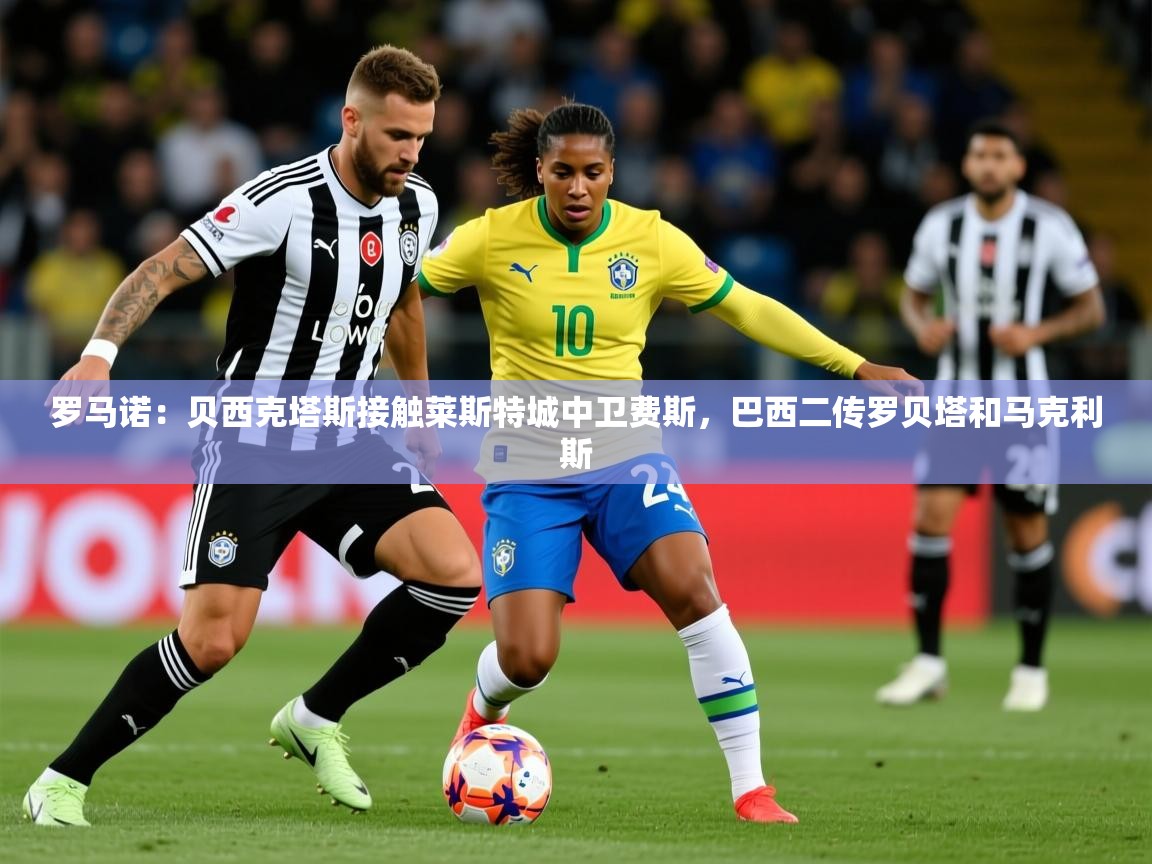 2025开云体育在线下载罗马诺：贝西克塔斯接触莱斯特城中卫费斯，巴西二传罗贝塔和马克利斯  第1张