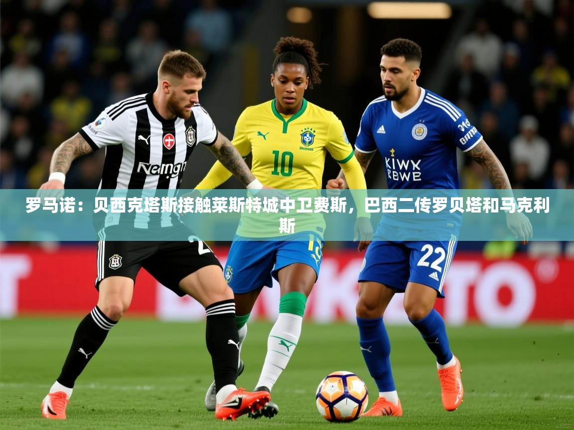 2025开云体育在线下载罗马诺：贝西克塔斯接触莱斯特城中卫费斯，巴西二传罗贝塔和马克利斯  第2张