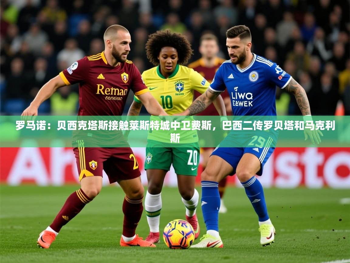 2025开云体育在线下载罗马诺：贝西克塔斯接触莱斯特城中卫费斯，巴西二传罗贝塔和马克利斯  第3张