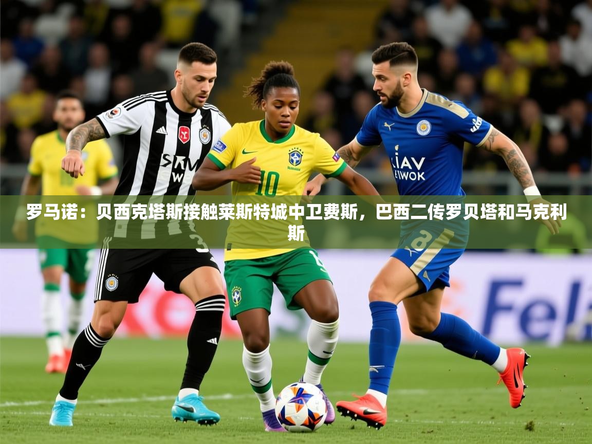 2025开云体育在线下载罗马诺：贝西克塔斯接触莱斯特城中卫费斯，巴西二传罗贝塔和马克利斯  第4张