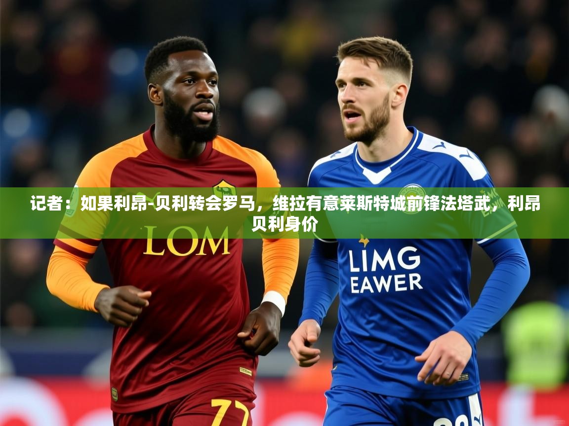 2025开云体育app记者：如果利昂-贝利转会罗马，维拉有意莱斯特城前锋法塔武，利昂贝利身价  第4张