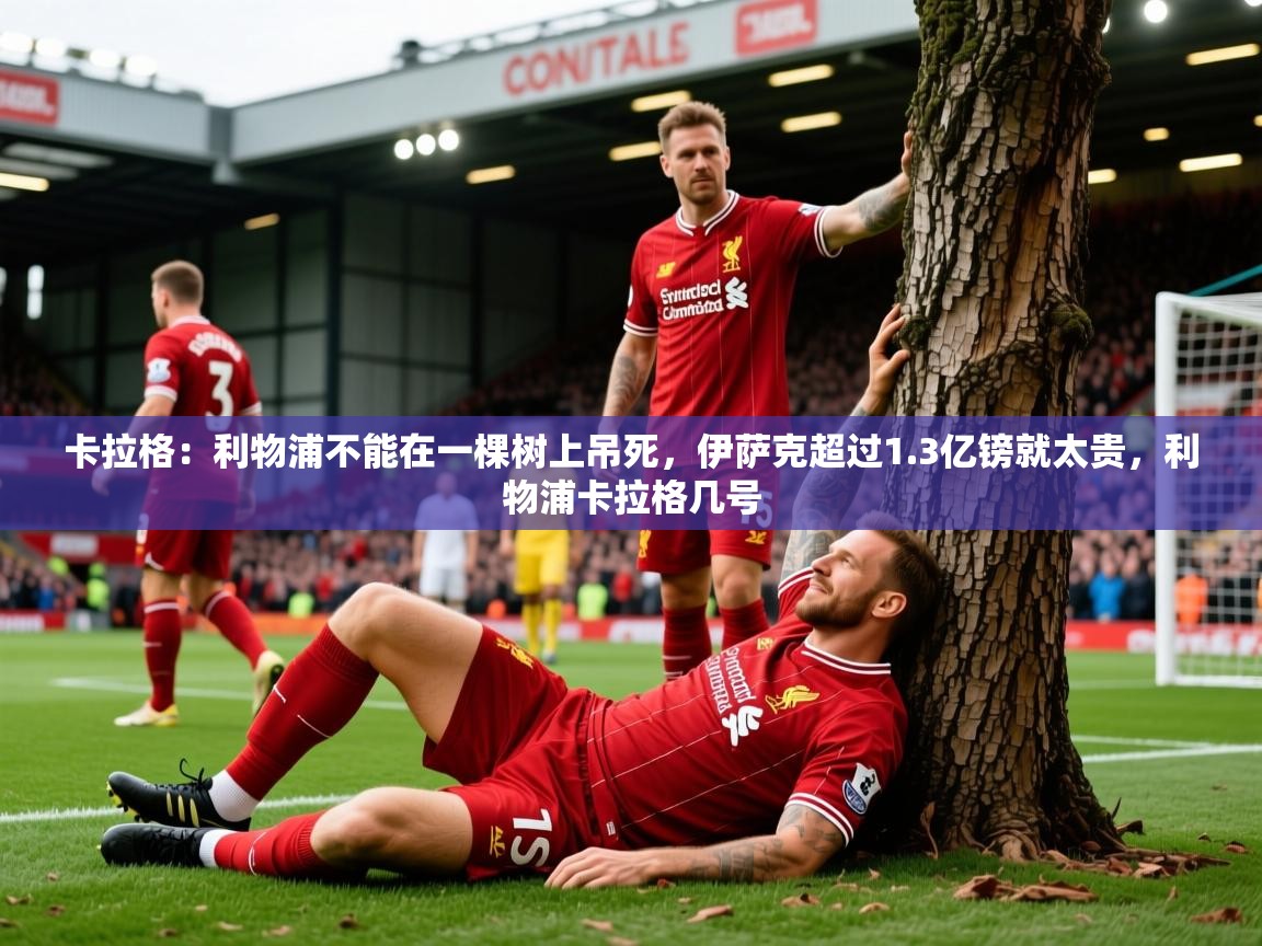 2025开云体育在线卡拉格：利物浦不能在一棵树上吊死，伊萨克超过1.3亿镑就太贵，利物浦卡拉格几号  第2张