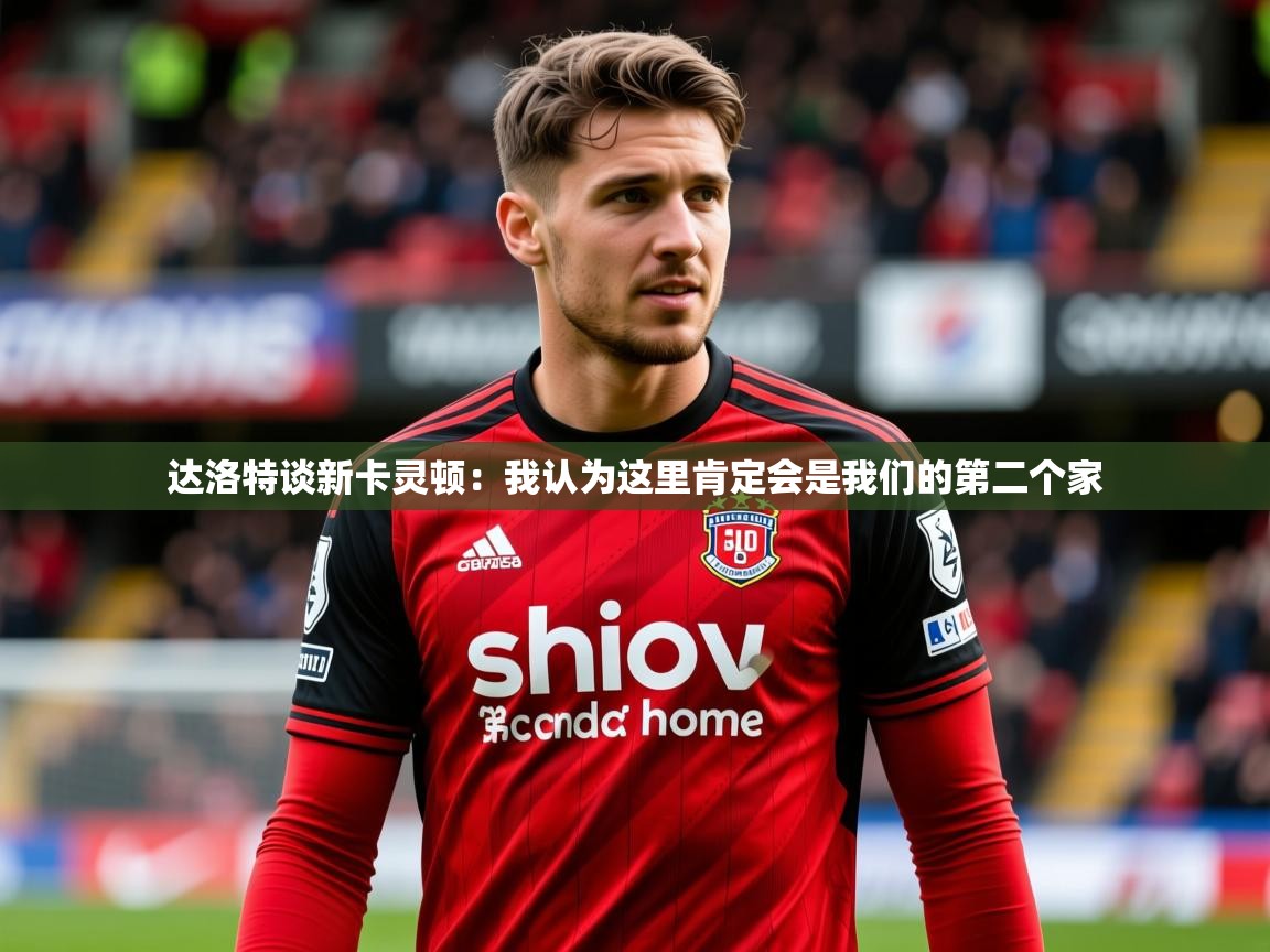 2025开云体育入口注册达洛特谈新卡灵顿:我认为这里肯定会是我们的第二个家 第1张