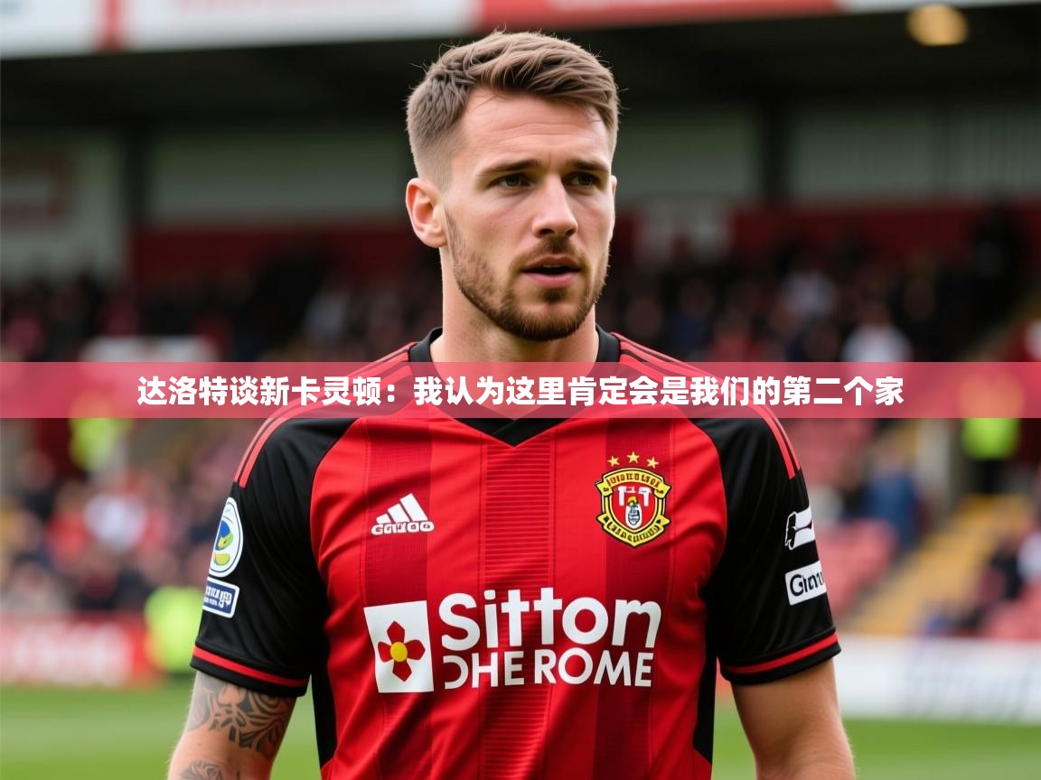 2025开云体育入口注册达洛特谈新卡灵顿:我认为这里肯定会是我们的第二个家 第4张